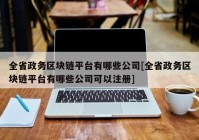 全省政务区块链平台有哪些公司[全省政务区块链平台有哪些公司可以注册]