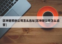 区块链初创公司怎么选址[区块链公司怎么运营]