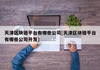 天津区块链平台有哪些公司[天津区块链平台有哪些公司开发]