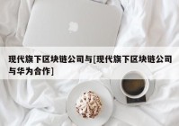 现代旗下区块链公司与[现代旗下区块链公司与华为合作]