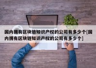 国内拥有区块链知识产权的公司有多少个[国内拥有区块链知识产权的公司有多少个]