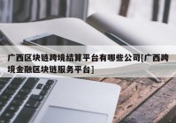 广西区块链跨境结算平台有哪些公司[广西跨境金融区块链服务平台]